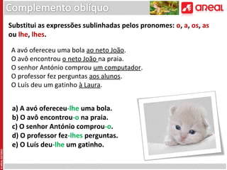 Substitui as expressões sublinhadas pelos pronomes: o, a, os, as
ou lhe, lhes.
A avó ofereceu uma bola ao neto João.
O avô encontrou o neto João na praia.
O senhor António comprou um computador.
O professor fez perguntas aos alunos.
O Luís deu um gatinho à Laura.

a) A avó ofereceu-lhe uma bola.
b) O avô encontrou-o na praia.
c) O senhor António comprou-o.
d) O professor fez-lhes perguntas.
e) O Luís deu-lhe um gatinho.

 