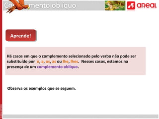 Aprende!
Aprende!

Há casos em que o complemento selecionado pelo verbo não pode ser
substituído por o, a, os, as ou lhe, lhes. Nesses casos, estamos na
presença de um complemento oblíquo.

Observa os exemplos que se seguem.

 