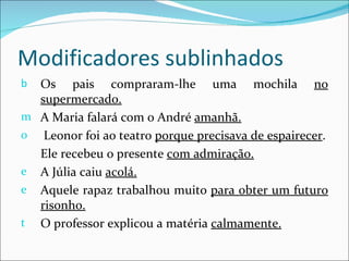 Modificadores sublinhados
b Os pais compraram-lhe uma mochila no
  supermercado.
m A Maria falará com o André amanhã.
o Leonor foi ao teatro porque precisava de espairecer.
  Ele recebeu o presente com admiração.
e A Júlia caiu acolá.
e Aquele rapaz trabalhou muito para obter um futuro
  risonho.
t O professor explicou a matéria calmamente.
 