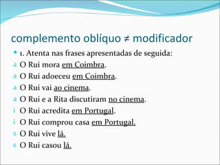 complemento oblíquo ≠ modificador
 1. Atenta nas frases apresentadas de seguida:
a O Rui mora em Coimbra.
a O Rui adoeceu em Coimbra.
a O Rui vai ao cinema.
a O Rui e a Rita discutiram no cinema.
i O Rui acredita em Portugal.
i O Rui comprou casa em Portugal.
s O Rui vive lá.
s O Rui casou lá.
 