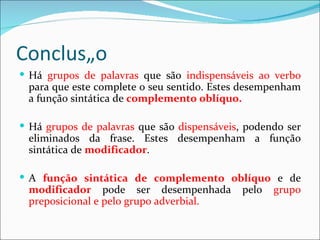 Conclusão
 Há grupos de palavras que são indispensáveis ao verbo
 para que este complete o seu sentido. Estes desempenham
 a função sintática de complemento oblíquo.

 Há grupos de palavras que são dispensáveis, podendo ser
 eliminados da frase. Estes desempenham a função
 sintática de modificador.

 A função sintática de complemento oblíquo e de
 modificador pode ser desempenhada           pelo   grupo
 preposicional e pelo grupo adverbial.
 