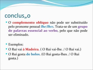 conclusão
 O complemento oblíquo não pode ser substituído
 pelo pronome pessoal lhe/lhes. Trata-se de um grupo
 de palavras essencial ao verbo, pelo que não pode
 ser eliminado.

 Exemplos:
 O Rui vai à Madeira. ( O Rui vai-lhe. / O Rui vai.)
 O Rui gosta de bolos. (O Rui gosta-lhes. / O Rui
 gosta.)
 