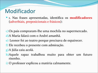 Modificador
 1. Nas frases apresentadas, identifica os modificadores
  (adverbiais, preposicionais e frásicos):

c) Os pais compraram-lhe uma mochila no supermercado.
d)A Maria falará com o André amanhã.
e) Leonor foi ao teatro porque precisava de espairecer.
f) Ele recebeu o presente com admiração.
g) A Júlia caiu acolá.
h)Aquele rapaz trabalhou muito para obter um futuro
   risonho.
i) O professor explicou a matéria calmamente.
 