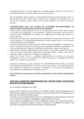 sociedad que incluye un salario digno que le permita quedarse dentro del sistema sin la 
necesidad de buscar otras fuentes laborales mejor remuneradas. 
Que en muchísimos departamentos es la única salida laboral que muchos docentes tienen, ya 
que el doble turno solo se puede hacer en Práctica, las realidades son muy diferentes y eso 
no hay que olvidarlo; porque nuestro actuar puede perjudicar los salarios de muchos 
docentes. 
CONSIDERAMOS QUE LOS CARGOS DE MAESTROS DINAMIZADORES SE 
DEBEN MANTENER POR LOS SIGUIENTES MOTIVOS: 
1. Nuestra función, complementaria de la de los Coordinadores de los CCTE, abarca a todos 
los docentes de la jurisdicción: cuerpo inspectivo, equipos de dirección, noveles docentes, 
escuelas rurales, APRENDER, TC, Jardines, etc, a diferencia de los MAC que actúan en un 
centro específico. 
2. Coordinación institucional e interinstitucional elaborando proyectos que involucren a los 
centros educativos y la comunidad (agrupamientos rurales, equipos técnicos, etc) en acuerdo 
con las jerarquías correspondientes. 
3. Apoyo al docente desde la integración de la XO como recurso pedagógico, orientando en el 
uso de estrategias que potencien el abordaje de los contenidos curriculares, logrando de esta 
manera propuestas que enriquecen el aprendizaje colaborativo, reflexivo, participativo. 
4. Capacitación a docentes organizando jornadas, talleres, cursos online y presenciales debido 
a que los recursos disponibles (plataformas, aplicaciones Sugar y Gnome, etc) están en 
constante avance y requieren de actualización permanente. 
5. Apoyo los docentes noveles y estudiantes magisteriales que cuentan con muy poca 
capacitación ya que en el currículo de los IFD la formación en actividades de XO sólo 
aparece en 3º con baja carga horaria. 
Finalmente reafirmamos nuestra confianza en el MAGISTERIO URUGUAYO y esperamos 
con confianza la refundación de un colectivo docente que ha sido y será orgullo de nuestro 
país, basada en el respeto y no el ninguneo; la confianza y no el control; el AMOR por la 
tarea docente en el desempeño de sus distintos roles!!!! 
Carta elaborada en acuerdo por los maestros dinamizadores de los distintos departamentos 
del país. 
NOTA DE LA MAESTRA COORDINADORA DEL CENTRO CEIBAL TECNOLOGÍA 
EDUCATIVA DE MALDONADO. 
Srs. de la Mesa Permanente de la ATD: 
Quisiera haber encabezado este mensaje con la palabra "colegas", pero lamentablemente no 
puedo hacerlo, porque no los puedo considerar como tales luego de leer la Propuesta para la 
discusión en la próxima ATD por escuela. 
No puedo creer que docentes hayan puesto en consideración el cuestionamiento a la función 
de otros docentes, dividiendo y enfrentando a unos docentes contra otros. 
Soy la maestra coordinadora del CCTE de Maldonado, cargo al que accedí por llamado a 
aspiraciones, presentando carpeta de méritos, calificación, una propuesta de trabajo y una 
entrevista. Soy maestra, mi función es docente y mi salario también. 
 