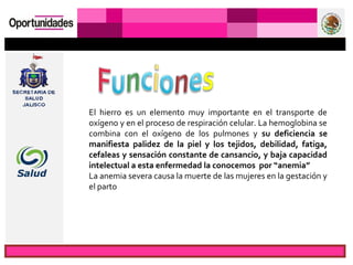 El hierro es un elemento muy importante en el transporte de
oxígeno y en el proceso de respiración celular. La hemoglobina se
combina con el oxígeno de los pulmones y su deficiencia se
manifiesta palidez de la piel y los tejidos, debilidad, fatiga,
cefaleas y sensación constante de cansancio, y baja capacidad
intelectual a esta enfermedad la conocemos por “anemia”
La anemia severa causa la muerte de las mujeres en la gestación y
el parto
 