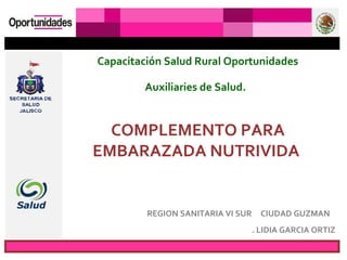 Capacitación Salud Rural Oportunidades

         Auxiliaries de Salud.


  COMPLEMENTO PARA
EMBARAZADA NUTRIVIDA


         REGION SANITARIA VI SUR     CIUDAD GUZMAN
                                   . LIDIA GARCIA ORTIZ
 