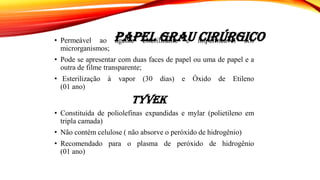PAPEL GRAU CIRÚRGICO• Permeável ao agente esterilizante e impermeável aos
microrganismos;
• Pode se apresentar com duas faces de papel ou uma de papel e a
outra de filme transparente;
• Esterilização à vapor (30 dias) e Óxido de Etileno
(01 ano)
TyveK
• Constituída de poliolefinas expandidas e mylar (polietileno em
tripla camada)
• Não contém celulose ( não absorve o peróxido de hidrogênio)
• Recomendado para o plasma de peróxido de hidrogênio
(01 ano)
 