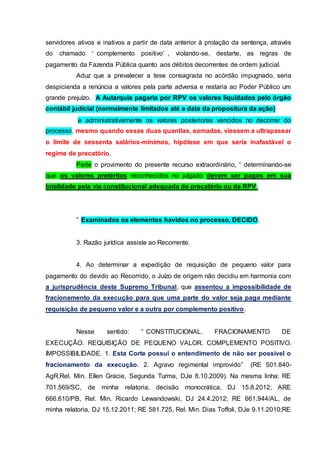 servidores ativos e inativos a partir de data anterior à prolação da sentença, através
do chamado ‘ complemento positivo’ , violando-se, destarte, as regras de
pagamento da Fazenda Pública quanto aos débitos decorrentes de ordem judicial.
Aduz que a prevalecer a tese consagrada no acórdão impugnado, seria
despicienda a renúncia a valores pela parte adversa e restaria ao Poder Público um
grande prejuízo. A Autarquia pagaria por RPV os valores liquidados pelo órgão
contábil judicial (normalmente limitados até a data da propositura da ação)
e administrativamente os valores posteriores vencidos no decorrer do
processo, mesmo quando essas duas quantias, somadas, viessem a ultrapassar
o limite de sessenta salários-mínimos, hipótese em que seria inafastável o
regime de precatório.
Pede o provimento do presente recurso extraordinário, “ determinando-se
que os valores pretéritos reconhecidos no julgado devem ser pagos em sua
totalidade pela via constitucional adequada do precatório ou da RPV.
” Examinados os elementos havidos no processo, DECIDO.
3. Razão jurídica assiste ao Recorrente.
4. Ao determinar a expedição de requisição de pequeno valor para
pagamento do devido ao Recorrido, o Juízo de origem não decidiu em harmonia com
a jurisprudência deste Supremo Tribunal, que assentou a impossibilidade de
fracionamento da execução para que uma parte do valor seja paga mediante
requisição de pequeno valor e a outra por complemento positivo.
Nesse sentido: “ CONSTITUCIONAL. FRACIONAMENTO DE
EXECUÇÃO. REQUISIÇÃO DE PEQUENO VALOR. COMPLEMENTO POSITIVO.
IMPOSSIBILIDADE. 1. Esta Corte possui o entendimento de não ser possível o
fracionamento da execução. 2. Agravo regimental improvido” (RE 501.840-
AgR,Rel. Min. Ellen Gracie, Segunda Turma, DJe 8.10.2009). Na mesma linha: RE
701.569/SC, de minha relatoria, decisão monocrática, DJ 15.8.2012; ARE
666.610/PB, Rel. Min. Ricardo Lewandowski, DJ 24.4.2012; RE 661.944/AL, de
minha relatoria, DJ 15.12.2011; RE 581.725, Rel. Min. Dias Toffoli, DJe 9.11.2010;RE
 
