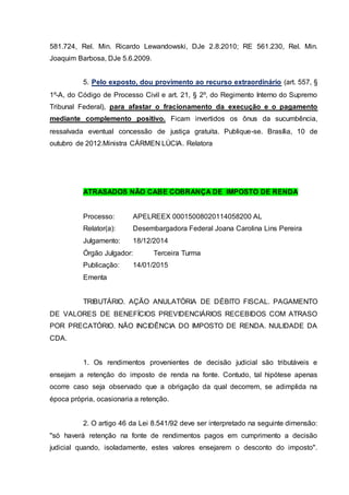581.724, Rel. Min. Ricardo Lewandowski, DJe 2.8.2010; RE 561.230, Rel. Min.
Joaquim Barbosa, DJe 5.6.2009.
5. Pelo exposto, dou provimento ao recurso extraordinário (art. 557, §
1º-A, do Código de Processo Civil e art. 21, § 2º, do Regimento Interno do Supremo
Tribunal Federal), para afastar o fracionamento da execução e o pagamento
mediante complemento positivo. Ficam invertidos os ônus da sucumbência,
ressalvada eventual concessão de justiça gratuita. Publique-se. Brasília, 10 de
outubro de 2012.Ministra CÁRMEN LÚCIA. Relatora
ATRASADOS NÃO CABE COBRANÇA DE IMPOSTO DE RENDA
Processo: APELREEX 00015008020114058200 AL
Relator(a): Desembargadora Federal Joana Carolina Lins Pereira
Julgamento: 18/12/2014
Órgão Julgador: Terceira Turma
Publicação: 14/01/2015
Ementa
TRIBUTÁRIO. AÇÃO ANULATÓRIA DE DÉBITO FISCAL. PAGAMENTO
DE VALORES DE BENEFÍCIOS PREVIDENCIÁRIOS RECEBIDOS COM ATRASO
POR PRECATÓRIO. NÃO INCIDÊNCIA DO IMPOSTO DE RENDA. NULIDADE DA
CDA.
1. Os rendimentos provenientes de decisão judicial são tributáveis e
ensejam a retenção do imposto de renda na fonte. Contudo, tal hipótese apenas
ocorre caso seja observado que a obrigação da qual decorrem, se adimplida na
época própria, ocasionaria a retenção.
2. O artigo 46 da Lei 8.541/92 deve ser interpretado na seguinte dimensão:
"só haverá retenção na fonte de rendimentos pagos em cumprimento a decisão
judicial quando, isoladamente, estes valores ensejarem o desconto do imposto".
 