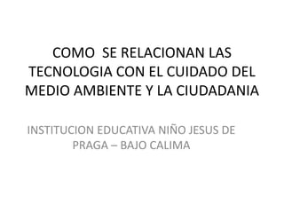 COMO SE RELACIONAN LAS
TECNOLOGIA CON EL CUIDADO DEL
MEDIO AMBIENTE Y LA CIUDADANIA

INSTITUCION EDUCATIVA NIÑO JESUS DE
        PRAGA – BAJO CALIMA
 