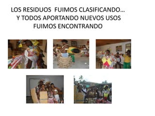 LOS RESIDUOS FUIMOS CLASIFICANDO…
  Y TODOS APORTANDO NUEVOS USOS
       FUIMOS ENCONTRANDO
 