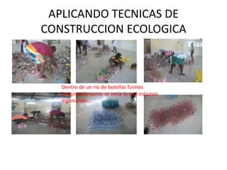 APLICANDO TECNICAS DE
CONSTRUCCION ECOLOGICA



   Dentro de un rio de botellas fuimos
   imaginando como se vería lo que estamos
   ingeniando…
 