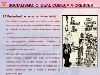 SOCIALISMO: O IDEAL COMEÇA A CRESCER
2.2 Entendendo o pensamento socialista:


Pelo trabalho, o homem transforma a natureza, produzindo
bens para atender as suas necessidades. Nesse processo
de produção de bens, as pessoas estabelecem relações
entre si.



As relações estabelecidas entre os proprietários dos meios
de

produção(terra,

matérias-primas,

máquinas

e

instrumentos de trabalho) e os trabalhadores são chamadas
de relações sociais de produção.


De acordo com o pensamento de Marx e Engels, portanto, é
preciso analisar o conjunto das forças produtivas(terra,
matérias-primas, mão-de-obra, técnicas de produção e
instrumentos de trabalho) para entender as relações que os
homens estabelecem entre si durante o processo de
produção de bens.

 