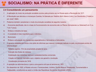 SOCIALISMO: NA PRÁTICA É DIFERENTE
2.4 Consolidando um pensamento


A aplicação do modo de produção socialista ocorreu pela primeira vez na Rússia após a Revolução de 1917.



A Revolução que derrubou a monarquia Czarista, foi liderada por Vladimir Ilitch Ulianov (Lêni), Lev Davidovitch (Trótski) e
por Josef Stálin.


a)

Podemos também caracterizar o modo de produção socialista da seguinte maneira:
Economia planificada, isto é a base do funcionamento da economia são os Planos Qüinqüenais ou Setenas(5 em 5 ou
7 em 7 anos).

b)

Ênfase a indústria de base.

c)

A sociedade é mais importante que o indivíduo.

d)

Burocracia.

e)

Ênfase a articulação dos transportes especialmente o ferroviários e hidroviários.



O governo estabelecido iniciou uma série de reformas que visavam mudanças radicais no país, os principais pontos da
reforma foram:

-

Reforma agrária - Fim da propriedade privada da terra.

-

Extinção dos títulos de nobreza.

-

Estatização das indústrias, bancos e estabelecimentos comerciais.

-

Criação do Exército Vermelho cujo o objetivo era garantir a revolução.

-

Constituição provisória de 1918.



A oposição as reformas levou o país a uma guerra civil que só termina em 1921.



Em dezembro de 1922, a Rússia uniu-se a Transcaucásia, Ucrânia, Rússia Branca, Uzbequista, Turcomenistão e
Tadjiquistão, constituindo-se assim a União das Repúblicas Socialistas Soviéticas (URSS)

 