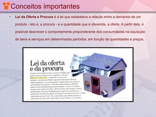 Conceitos importantes
•

Lei da Oferta e Procura é a lei que estabelece a relação entre a demanda de um
produto - isto é, a procura - e a quantidade que é oferecida, a oferta. A partir dela, é
possível descrever o comportamento preponderante dos consumidores na aquisição
de bens e serviços em determinados períodos, em função de quantidades e preços.

 