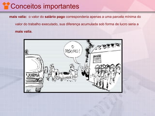 Conceitos importantes
mais valia: o valor do salário pago corresponderia apenas a uma parcela mínima do
valor do trabalho executado, sua diferença acumulada sob forma de lucro seria a
mais valia.

 
