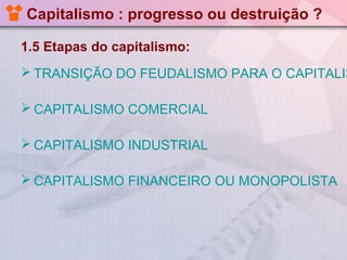 Capitalismo : progresso ou destruição ?
1.5 Etapas do capitalismo:

 TRANSIÇÃO DO FEUDALISMO PARA O CAPITALIS
 CAPITALISMO COMERCIAL
 CAPITALISMO INDUSTRIAL
 CAPITALISMO FINANCEIRO OU MONOPOLISTA

 