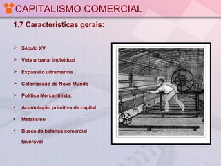 CAPITALISMO COMERCIAL
1.7 Características gerais:
 Século XV
 Vida urbana: individual
 Expansão ultramarina
 Colonização do Novo Mundo
 Política Mercantilista:
•

Acumulação primitiva de capital

•

Metalismo

•

Busca da balança comercial
favorável

 