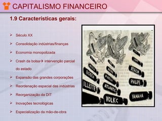 CAPITALISMO FINANCEIRO
1.9 Características gerais:
 Século XX
 Consolidação indústrias/finanças
 Economia monopolizada
 Crash da bolsa intervenção parcial
do estado
 Expansão das grandes corporações
 Reordenação espacial das indústrias
 Reorganização da DIT
 Inovações tecnológicas
 Especialização da mão-de-obra

 