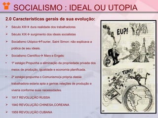 SOCIALISMO : IDEAL OU UTOPIA
2.0 Características gerais de sua evolução:


Século XIII dura realidade dos trabalhadores



Século XIX surgimento dos ideais socialistas



Socialismo UtópicoFourier, Saint Simon: não explicava a
prática de seu ideais.



Socialismo Científico Marx e Engels:

•

1º estágio:Propunha a eliminação da propriedade privada dos
meios de produção, igualdade e economia planificada.

•

2º estágio:propunha o Comunismo(a própria classe
trabalhadora estaria apta a geriras relações de produção e
viveria conforme suas necessidades.



1917 REVOLUÇÃO RUSSA



1940 REVOLUÇÃO CHINESA,COREANA



1959 REVOLUÇÃO CUBANA

 