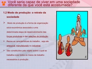 Você seria capaz de viver em uma sociedade
diferente da que você está acostumada?
1.2 Modo de produção: o retrato da
sociedade


Modo de produção é a forma de organização
sócio-econômica associada a uma
determinada etapa de desenvolvimento das
forças produtivas e das relações de produção.

 Reúne as características do trabalho , seja ele
artesanal, manufaturado ou industrial.
 São constituídos pelo objeto sobre o qual se
trabalha e por todos os meios de trabalho
necessários à produção .

 