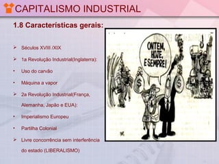 CAPITALISMO INDUSTRIAL
1.8 Características gerais:
 Séculos XVIII /XIX
 1a Revolução Industrial(Inglaterra):
•

Uso do carvão

•

Máquina a vapor

 2a Revolução Industrial(França,
Alemanha, Japão e EUA):
•

Imperialismo Europeu

•

Partilha Colonial

 Livre concorrência sem interferência
do estado (LIBERALISMO)

 