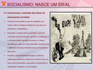 SOCIALISMO: NASCE UM IDEAL
2.1 Conhecendo a realidade das bases do
pensamento socialista


Fazendo uma análise social da realidade que
viviam, Marx e Engels perceberam que ela era a
dinâmica e contraditória.



Enquanto o avanço técnico permitia o domínio
crescente sobre a natureza, gerando o progresso e
o enriquecimento de alguns homens, a classe
operária era cada vez mais explorada, empobrecida
e afastada dos bens materiais de que necessitava
para viver.



Portanto, era fundamental estudar os fatores
materiais(econômico e técnico) e a forma como os
bens eram produzidos, para poder compreender a
sociedade e explicar a sua evolução.

 