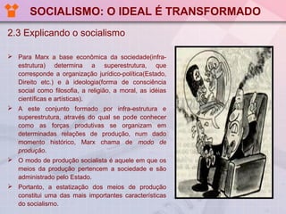 SOCIALISMO: O IDEAL É TRANSFORMADO
2.3 Explicando o socialismo
 Para Marx a base econômica da sociedade(infraestrutura) determina a superestrutura, que
corresponde a organização jurídico-política(Estado,
Direito etc.) e à ideologia(forma de consciência
social como filosofia, a religião, a moral, as idéias
científicas e artísticas).
 A este conjunto formado por infra-estrutura e
superestrutura, através do qual se pode conhecer
como as forças produtivas se organizam em
determinadas relações de produção, num dado
momento histórico, Marx chama de modo de
produção.
 O modo de produção socialista é aquele em que os
meios da produção pertencem a sociedade e são
administrado pelo Estado.
 Portanto, a estatização dos meios de produção
constitui uma das mais importantes características
do socialismo.

 