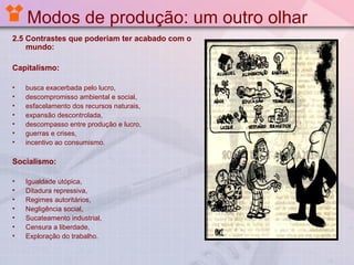 Modos de produção: um outro olhar
2.5 Contrastes que poderiam ter acabado com o
mundo:
Capitalismo:
•
•
•
•
•
•
•

busca exacerbada pelo lucro,
descompromisso ambiental e social,
esfacelamento dos recursos naturais,
expansão descontrolada,
descompasso entre produção e lucro,
guerras e crises,
incentivo ao consumismo.

Socialismo:
•
•
•
•
•
•
•

Igualdade utópica,
Ditadura repressiva,
Regimes autoritários,
Negligência social,
Sucateamento industrial,
Censura a liberdade,
Exploração do trabalho.

 