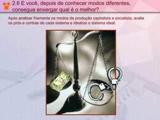 2.6 E você, depois de conhecer modos diferentes,
consegue enxergar qual é o melhor?
Após analisar friamente os modos de produção capitalista e socialista, avalie
os prós e contras de cada sistema e idealize o sistema ideal.

 