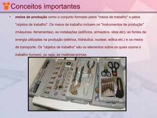 Conceitos importantes
•

meios de produção como o conjunto formado pelos "meios de trabalho" e pelos
"objetos de trabalho". Os meios de trabalho incluem os "instrumentos de produção"
(máquinas, ferramentas), as instalações (edifícios, armazéns, silos etc), as fontes de
energia utilizadas na produção (elétrica, hidráulica, nuclear, eólica etc.) e os meios
de transporte. Os "objetos de trabalho" são os elementos sobre os quais ocorre o
trabalho humano ,ou seja, as matérias-primas.

 