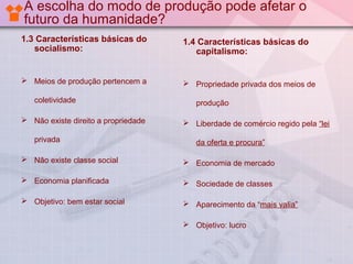 A escolha do modo de produção pode afetar o
futuro da humanidade?
1.3 Características básicas do
socialismo:

1.4 Características básicas do
capitalismo:

 Meios de produção pertencem a

 Propriedade privada dos meios de

coletividade
 Não existe direito a propriedade
privada

produção
 Liberdade de comércio regido pela “lei
da oferta e procura”

 Não existe classe social

 Economia de mercado

 Economia planificada

 Sociedade de classes

 Objetivo: bem estar social

 Aparecimento da “mais valia”
 Objetivo: lucro

 