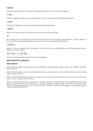 Seleção padrão. Mantém as mesmas características da seleção com o mouse ou teclado.
Estende a seleção a partir do ponto de inserção. O mesmo que manter a tecla SHIFT pressionada.
Adiciona na seleção. O mesmo que manter a tecla CTRL pressionada.
Seleciona o texto em bloco. O mesmo que manter a tecla ALT pressionada.
Se as alterações no documento ainda não tiverem sido salvas no disco rígido, será exibido um "*" nesse campo na
barra de status. Isso também se aplica a documentos novos, que ainda não foram salvos.
Maneira como as páginas serão visualizadas. Uma acima da outra, duas páginas ou formato páginas pares e
ímpares, como em um livro.
Zoom: recurso que permite ampliar e reduzir a visualização
MENUS (PRINCIPAIS COMANDOS)
MENU ARQUIVO
Novo: Podemos abrir novos arquivos de texto, planilhas, apresentações e temos acesso aos modelos do Writer.
Atalho: CTRL+N
Abrir: Permite localizar e abrir um arquivo existente. Abre uma nova janela com a pasta Meus documentos sendo
exibida. Atalho: CTRL+O
Salvar: Salva as alterações do arquivo. Se o arquivo nunca foi salvo antes o Writer direciona para o comando Salvar
como, do menu Arquivo. Atalho: CTRL+S
Salvar como: Permite de dar um nome para o arquivo, escolher o local onde será salvo e também o formato de
arquivo. Podemos definir uma senha para o arquivo. Observe a figura abaixo. A senha faz distinção entre
maiúsculas e minúsculas. Para remover uma senha, abra novamente essa caixa de diálogo e, em seguida, apague
a senha. Atalho: CRTL+SHIFT+S
 