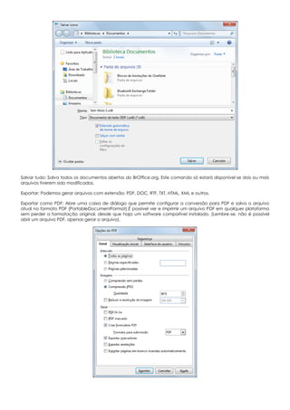 Salvar tudo: Salva todos os documentos abertos do BrOffice.org. Este comando só estará disponível se dois ou mais
arquivos tiverem sido modificados.
Exportar: Podemos gerar arquivos com extensão: PDF, DOC, RTF, TXT, HTML, XML e outros.
Exportar como PDF: Abre uma caixa de diálogo que permite configurar a conversão para PDF e salva o arquivo
atual no formato PDF (PortableDocumentFormat).É possível ver e imprimir um arquivo PDF em qualquer plataforma
sem perder a formatação original, desde que haja um software compatível instalado. (Lembre-se, não é possível
abrir um arquivo PDF, apenas gerar o arquivo).
 
