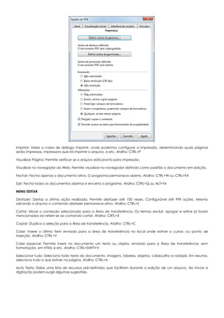 Imprimir: Exibe a caixa de diálogo Imprimir, onde podemos configurar a impressão, determinando quais páginas
serão impressas, impressora que irá imprimir o arquivo, e etc. Atalho: CTRL+P
Visualizar Página: Permite verificar se o arquivo está pronto para impressão.
Visualizar no navegador da Web: Permite visualizar no navegador definido como padrão o documento em edição.
Fechar: Fecha apenas o documento ativo. O programa permanece aberto. Atalho: CTRL+W ou CTRL+F4
Sair: Fecha todos os documentos abertos e encerra o programa. Atalho: CTRL+Q ou ALT+F4
MENU EDITAR
Desfazer: Desfaz a última ação realizada. Permite desfazer até 100 vezes. Configurável até 999 ações. Mesmo
salvando o arquivo o comando desfazer permanece ativo. Atalho: CTRL+Z
Cortar: Move o conteúdo selecionado para a Área de transferência. Os termos excluir, apagar e retirar já foram
mencionados ao referir-se ao comando cortar. Atalho: CRTL+X
Copiar: Duplica a seleção para a Área de transferência. Atalho: CTRL+C
Colar: Insere o último item enviado para a área de transferência no local onde estiver o cursor, ou ponto de
inserção. Atalho: CTRL+V
Colar especial: Permite inserir no documento um texto ou objeto, enviado para a Área de transferência, sem
formatação, em HTML e etc. Atalho: CTRL+SHIFT+V
Selecionar tudo: Seleciona todo texto do documento, imagens, tabelas, objetos, cabeçalho e rodapé. Em resumo,
seleciona tudo o que estiver na página. Atalho: CTRL+A
Auto Texto: Exibe uma lista de recursos pré-definidos que facilitam durante a edição de um arquivo. Ao iniciar a
digitação podem surgir algumas sugestões.
 