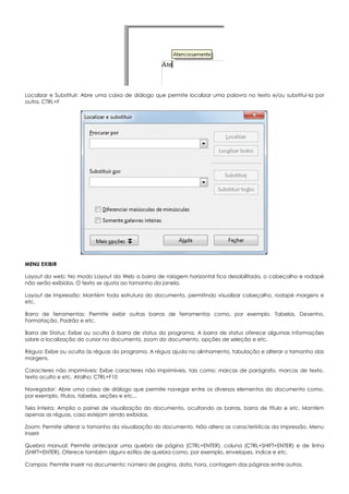 Localizar e Substituir: Abre uma caixa de diálogo que permite localizar uma palavra no texto e/ou substituí-la por
outra. CTRL+F
MENU EXIBIR
Layout da web: No modo Layout da Web a barra de rolagem horizontal fica desabilitada, o cabeçalho e rodapé
não serão exibidos. O texto se ajusta ao tamanho da janela.
Layout de Impressão: Mantém toda estrutura do documento, permitindo visualizar cabeçalho, rodapé margens e
etc.
Barra de ferramentas: Permite exibir outras barras de ferramentas como, por exemplo, Tabelas, Desenho,
Formatação, Padrão e etc.
Barra de Status: Exibe ou oculta à barra de status do programa. A barra de status oferece algumas informações
sobre a localização do cursor no documento, zoom do documento, opções de seleção e etc.
Régua: Exibe ou oculta às réguas do programa. A régua ajuda no alinhamento, tabulação e alterar o tamanho das
margens.
Caracteres não imprimíveis: Exibe caracteres não imprimíveis, tais como: marcas de parágrafo, marcas de texto,
texto oculto e etc. Atalho: CTRL+F10
Navegador: Abre uma caixa de diálogo que permite navegar entre os diversos elementos do documento como,
por exemplo, títulos, tabelas, seções e etc...
Tela Inteira: Amplia o painel de visualização do documento, ocultando as barras, barra de título e etc. Mantém
apenas as réguas, caso estejam sendo exibidas.
Zoom: Permite alterar o tamanho da visualização do documento. Não altera as características da impressão. Menu
Inserir
Quebra manual: Permite antecipar uma quebra de página (CTRL+ENTER), coluna (CTRL+SHIFT+ENTER) e de linha
(SHIFT+ENTER). Oferece também alguns estilos de quebra como, por exemplo, envelopes, índice e etc.
Campos: Permite inserir no documento: número de pagina, data, hora, contagem das páginas entre outros.
 
