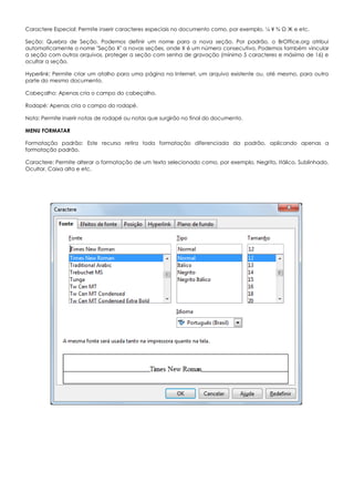 Caractere Especial: Permite inserir caracteres especiais no documento como, por exemplo, ¼ ¥ ¾ Ω Ж e etc.
Seção: Quebra de Seção. Podemos definir um nome para a nova seção. Por padrão, o BrOffice.org atribui
automaticamente o nome "Seção X" a novas seções, onde X é um número consecutivo. Podemos também vincular
a seção com outros arquivos, proteger a seção com senha de gravação (mínimo 5 caracteres e máximo de 16) e
ocultar a seção.
Hyperlink: Permite criar um atalho para uma página na Internet, um arquivo existente ou, até mesmo, para outra
parte do mesmo documento.
Cabeçalho: Apenas cria o campo do cabeçalho.
Rodapé: Apenas cria o campo do rodapé.
Nota: Permite inserir notas de rodapé ou notas que surgirão no final do documento.
MENU FORMATAR
Formatação padrão: Este recurso retira toda formatação diferenciada da padrão, aplicando apenas a
formatação padrão.
Caractere: Permite alterar a formatação de um texto selecionado como, por exemplo, Negrito, Itálico, Sublinhado,
Ocultar, Caixa alta e etc.
 