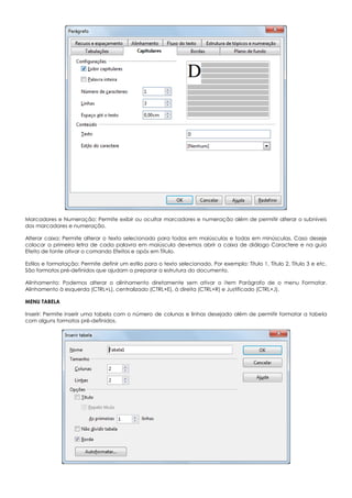 Marcadores e Numeração: Permite exibir ou ocultar marcadores e numeração além de permitir alterar o subníveis
dos marcadores e numeração.
Alterar caixa: Permite alterar o texto selecionado para todas em maiúsculas e todas em minúsculas. Caso deseje
colocar a primeira letra de cada palavra em maiúscula devemos abrir a caixa de diálogo Caractere e na guia
Efeito de fonte ativar o comando Efeitos e após em Título.
Estilos e formatação: Permite definir um estilo para o texto selecionado. Por exemplo: Título 1, Título 2, Título 3 e etc.
São formatos pré-definidos que ajudam a preparar a estrutura do documento.
Alinhamento: Podemos alterar o alinhamento diretamente sem ativar o item Parágrafo de o menu Formatar.
Alinhamento à esquerda (CTRL+L), centralizado (CTRL+E), à direita (CTRL+R) e Justificado (CTRL+J).
MENU TABELA
Inserir: Permite inserir uma tabela com o número de colunas e linhas desejado além de permitir formatar a tabela
com alguns formatos pré-definidos.
 