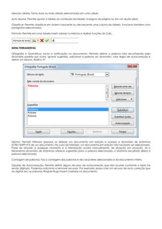 Mesclar células: Torna duas ou mais células selecionadas em uma célula.
Auto Ajustar: Permite ajustar a tabela ao conteúdo da tabela, à largura da página ou em um ajuste ideal.
Classificar: Permite classificar em ordem crescente ou decrescente uma coluna da tabela. Funciona também com
parágrafos selecionados.
Fórmula: Permite em uma tabela inserir valores numéricos e realizar funções do Calc.
MENU FERRAMENTAS
Ortografia e Gramática: Inicia a verificação no documento. Permite alterar a palavra não reconhecida pelo
dicionário padrão por outra, ignorar sugestão, adicionar a palavra ao dicionário, criar regra de autocorreção e
definir um idioma. Atalho: F7
Idioma: Permite hifenizar (separar as sílabas) um documento em edição e acessar o dicionário de sinônimos
(CTRL+SHIFT+F7) de um documento. No caso de hifenizar, um documento em edição não necessita ser selecionado.
Pode ser ativado a qualquer momento e a hifenização ocorre manualmente, de situação em situação. Já a
ferramenta dicionário de sinônimos oferece sugestões para a palavra selecionada, o sinônimo escolhido altera a
palavra selecionada.
Contagem de palavras: Faz a contagem das palavras e de caracteres selecionados e do documento inteiro.
Opções de Autocorreção: Permite definir alguns recursos de autocorreção que irão ocorrer conforme o texto for
sendo digitado. Podemos adicionar e remover recursos. Por exemplo: posso criar um recurso de auto correção que
ao digitar (w), as palavras Wagner Bugs fossem inseridas no documento.
 