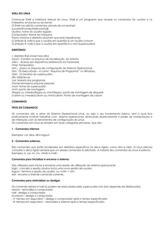 SHELL DO LINUX
Chama-se Shell a interface textual do Linux. Shell é um programa que recebe os comandos do usuário e os
interpreta, enviando-os ao kernel
O Shell nos solicita comandos através de um prompt;
[usuario@computador pasta]$
Usuário: nome do usuário logado
Computador: Nome da máquina
Pasta: informa o diretório atual em que está trabalhando
O símbolo $: indica que o usuário em questão é um usuário comum
O símbolo #: indica que o usuário em questão é o root (superusuário).
DIRETÓRIOS
/: diretório Raiz (nível mais alto)
/boot:- Contém os arquivos de inicialização do sistema
/dev: - Acesso aos dispositivos (referencia ao hardware)
/tmp: Temporários
/etc.: possui os arquivos de configuração do Sistema Operacional
/bin: Os Executáveis – é como “Arquivos de Programas” no Windows.
/sbin: Os binários do superusuário
/lib: bibliotecas
/usr: Maioria dos programas
/home:armazena arquivos pessoais
/root: home do superusuário
/mnt: ponto de montagem
/floppy ou /media/floppy ou /mnt/floppy: ponto de montagem de disquete
/cdrom ou /media/cdrom ou /mnt/cdrom: Ponto de montagem de cdrom
COMANDOS
TIPOS DE COMANDOS
Os comandos são a alma do Sistema Operacional Linux, ou seja o seu fundamento básico, sem o qual fica
praticamente inviável trabalhar com sistema operacional, diminuindo drasticamente o poder de manipulação e
de interação com as ferramentas de configuração do Linux.
Os comandos em Linux se dividem em duas categorias principais, que são:
1 - Comandos internos:
Exemplos: cd, alias, kill e logout;
2 - Comandos externos:
São comandos que estão localizados em diretórios específicos no disco rígido, como /bin e /sbin. O Linux precisa
consultar o disco rígido sempre que um desses comandos é solicitado. A maioria dos comandos do Linux é externa.
Exemplos: ls, cp, rm, mv, mkdir e rmdir;
Comandos para inicializar e encerrar o sistema:
São utilizados para iniciar e encerrar uma sessão de utilização do sistema operacional.
login : cancela a sessão atual e inicia uma nova sessão de usuário.
logout : termina a sessão do usuário, ou <ctrl> + <D>.
exit : encerra o shell de comando corrente.
Comandos para reinicializar ou desligar:
Os comando reboot e halt só podem ser executados pelo superusuário root (isto depende da distribuição).
reboot : reinicializa o computador.
halt : desliga o computador.
shutdown : desliga o computador
- H <tempo em segundos> : desliga o computador após o tempo especificado;
- R <tempo em segundos> : reinicializa o sistema após o tempo especificado;
 