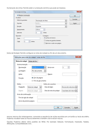 Numeração de Linhas: Permite exibir a numeração da linha que pode ser impressa.
Notas de Rodapé: Permite configurar as notas de rodapé ou fim de um documento.
Macros: Macros são miniprogramas, comandos e sequência de ações resumidas em um botão ou tecla de atalho.
Podemos visualizar todas as macros existentes e também criar e excluir macros.
Opções: Podemos alterar vários padrões do Writer. Por exemplo: Exibição, Formatação, Impressão, Tabelas,
Alterações, Compatibilidade e etc.
 