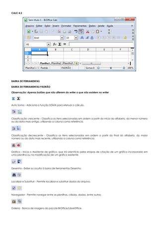 CALC 4.2
BARRA DE FERRAMENTAS
BARRA DE FERRAMENTAS PADRÃO
Observação: Apenas botões que não diferem do writer o que não existem no writer
Auto Soma - Adiciona a função SOMA para efetuar o cálculo.
Classificação crescente - Classifica os itens selecionados em ordem a partir do início do alfabeto, do menor número
ou da data mais antiga, utilizando a coluna como referência.
Classificação decrescente - Classifica os itens selecionados em ordem a partir do final do alfabeto, do maior
número ou da data mais recente, utilizando a coluna como referência.
Gráfico - Inicia o Assistente de gráfico, que irá orientá-lo pelas etapas de criação de um gráfico incorporado em
uma planilha ou na modificação de um gráfico existente.
Desenho - Exibe ou oculta à barra de ferramentas Desenho.
Localizar e Substituir - Permite localizar e substituir dados do arquivo.
Navegador - Permite navegar entre as planilhas, células, dados, entre outros.
Galeria - Banco de imagens do pacote BrOffice/LibreOffice.
 