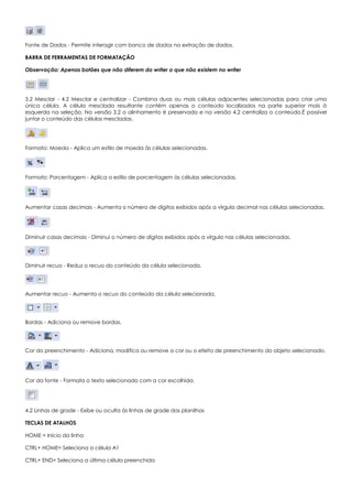 Fonte de Dados - Permite interagir com banco de dados na extração de dados.
BARRA DE FERRAMENTAS DE FORMATAÇÃO
Observação: Apenas botões que não diferem do writer o que não existem no writer
3.2 Mesclar - 4.2 Mesclar e centralizar - Combina duas ou mais células adjacentes selecionadas para criar uma
única célula. A célula mesclada resultante contém apenas o conteúdo localizados na parte superior mais à
esquerda na seleção. Na versão 3.2 o alinhamento é preservado e na versão 4.2 centraliza o conteúdo.É possível
juntar o conteúdo das células mescladas.
Formato: Moeda - Aplica um estilo de moeda às células selecionadas.
Formato: Porcentagem - Aplica o estilo de porcentagem às células selecionadas.
Aumentar casas decimais - Aumenta o número de dígitos exibidos após a vírgula decimal nas células selecionadas.
Diminuir casas decimais - Diminui o número de dígitos exibidos após a vírgula nas células selecionadas.
Diminuir recuo - Reduz o recuo do conteúdo da célula selecionada.
Aumentar recuo - Aumenta o recuo do conteúdo da célula selecionada.
Bordas - Adiciona ou remove bordas.
Cor do preenchimento - Adiciona, modifica ou remove a cor ou o efeito de preenchimento do objeto selecionado.
Cor da fonte - Formata o texto selecionado com a cor escolhida.
4.2 Linhas de grade - Exibe ou oculta às linhas de grade das planilhas
TECLAS DE ATALHOS
HOME = Início da linha
CTRL+ HOME= Seleciona a célula A1
CTRL+ END= Seleciona a última célula preenchida
 