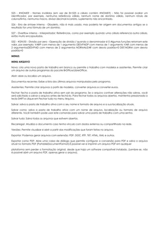525 - #NOME? - Nomes inválidos (em vez de Err:525 a célula contém #NOME?) - Não foi possível avaliar um
identificador, por exemplo, nenhuma referência válida, nenhum nome de domínio válido, nenhum rótulo de
coluna/linha, nenhuma macro, divisor decimal incorreto, suplemento não encontrado.
526 - Erro de sintaxe interno - Obsoleto, não é mais usado, mas poderia ter origem em documentos antigos se o
resultado for uma fórmula de um domínio.
527 - Overflow interno - Interpretador: Referências, como por exemplo quando uma célula referencia outra célula,
estão muito encapsuladas.
532 - #DIV/0! - Divisão por zero - Operação de divisão / quando o denominador é 0 Algumas funções retornam este
valor, por exemplo: VARP com menos de 1 argumento DESVPADP com menos de 1 argumento VAR com menos de
2 argumentosDESVPAD com menos de 2 argumentos NORMALIZAR com desvio padrão=0 DIST.NORM com desvio
padrão=0
MENUS
MENU ARQUIVO
Novo: cria uma nova pasta de trabalho em branco ou permite o trabalho com modelos e assistentes. Permite criar
um arquivo de outros programas do pacote BrOffice/LibreOffice.
Abrir: abre ou localiza um arquivo.
Documentos recentes: Exibe a lista dos últimos arquivos manipulados pelo programa.
Assistentes: Permite criar arquivos a partir de modelos, converter arquivos e converter euros.
Fechar: fecha a pasta de trabalho ativa sem sair do programa. Se o arquivo contiver alterações não salvas, você
será solicitado a salvar o arquivo antes de fechá-lo. Para fechar todos os arquivos abertos, mantenha pressionada a
tecla SHIFT e clique em Fechar tudo no menu Arquivo.
Salvar: salva a pasta de trabalho ativa com o seu nome e formato de arquivo e a sua localização atuais.
Salvar como: salva a pasta de trabalho ativa com um nome de arquivo, localização ou formato de arquivo
diferente. Você também pode usar este comando para salvar uma pasta de trabalho com uma senha.
Salvar tudo: Salva todos os arquivos que estivem abertos.
Recarregar: Atualiza o documento caso tenha vínculo com dados externos ou compartilhado na rede.
Versões: Permite visualizar e abrir a partir das modificações que foram feitas no arquivo.
Exportar: Podemos gerar arquivos com extensão: PDF, DOC, RTF, TXT, HTML, XML e outros.
Exportar como PDF: Abre uma caixa de diálogo que permite configurar a conversão para PDF e salva o arquivo
atual no formato PDF (PortableDocumentFormat).É possível ver e imprimir um arquivo PDF em qualquer
plataforma sem perder a formatação original, desde que haja um software compatível instalado. (Lembre-se, não
é possível abrir um arquivo PDF, apenas gerar o arquivo).
 