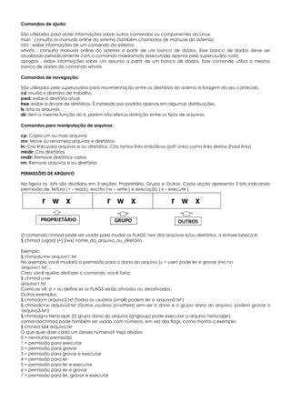 Comandos de ajuda:
São utilizados para obter informações sobre outros comandos ou componentes do Linux.
man : consulta os manuais online do sistema (também chamados de manuais do sistema).
info : exibe informações de um comando do sistema.
whatis : consulta manuais online do sistema a partir de um banco de dados. Esse banco de dados deve ser
atualizado periodicamente com o comando makewhatis (executado apenas pelo superusuário root).
apropos : exibe informações sobre um assunto a partir de um banco de dados. Esse comando utiliza o mesmo
banco de dados do comando whatis.
Comandos de navegação:
São utilizados pelo superusuário para movimentação entre os diretórios do sistema e listagem do seu conteúdo.
cd :muda o diretório de trabalho.
pwd: exibe o diretório atual.
tree :exibe a árvore de diretórios. É instalado por padrão apenas em algumas distribuições.
ls: lista os arquivos.
dir :tem a mesma função do ls, porém não efetua distinção entre os tipos de arquivos.
Comandos para manipulação de arquivos:
cp: Copia um ou mais arquivos
mv: Move ou renomeia arquivos e diretórios
ln: Cria links para arquivos e ou diretórios. Cria tantos links simbólicos (soft Links) como links diretos (hard links)
mkdir: Cria diretórios
rmdir: Remove diretórios vazios
rm: Remove arquivos e ou diretórios
PERMISSÕES DE ARQUIVO
Na figura os bits são divididos em 3 seções: Proprietário, Grupo e Outros. Cada seção apresenta 3 bits indicando
permissão de: leitura ( r – read ), escrita ( w – write ) e execução ( x – execute ).
O comando chmod pode ser usado para mudar os FLAGS 'rwx' dos arquivos e/ou diretórios, a sintaxe básica é:
$ chmod [ugoa] {+} [rwx] nome_do_arquivo_ou_diretório
Exemplo:
$ chmodu+rw arquivo1.txt
No exemplo você mudará a permissão para o dono do arquivo (u = user) pode ler e gravar (rw) no
'arquivo1.txt'...
Caso você queira desfazer o comando, você faria:
$ chmod u-rw
arquivo1.txt
Como se vê, o + ou define se os FLAGS serão ativados ou desativados.
Outros exemplos:
$ chmoda+r arquivo2.txt (Todos os usuários (a=all) podem ler o 'arquivo2.txt')
$ chmodo+w arquivo3.txt (Outros usuários (o=others) sem ser o dono e o grupo dono do arquivo, podem gravar o
'arquivo3.txt')
$ chmodg+x Netscape (O grupo dono do arquivo (g=group) pode executar o arquivo 'netscape')
comandochmod pode também ser usado com números, em vez dos flags, como mostra o exemplo:
$ chmod 664 arquivo.txt
O que quer dizer cada um desses números? Veja abaixo:
0 = nenhuma permissão
1 = permissão para executar
2 = permissão para gravar
3 = permissão para gravar e executar
4 = permissão para ler
5 = permissão para ler e executar
6 = permissão para ler e gravar
7 = permissão para ler, gravar e executar
 
