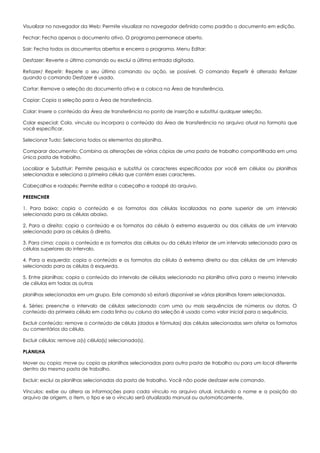 Visualizar no navegador da Web: Permite visualizar no navegador definido como padrão o documento em edição.
Fechar: Fecha apenas o documento ativo. O programa permanece aberto.
Sair: Fecha todos os documentos abertos e encerra o programa. Menu Editar:
Desfazer: Reverte o último comando ou exclui a última entrada digitada.
Refazer/ Repetir: Repete o seu último comando ou ação, se possível. O comando Repetir é alterado Refazer
quando o comando Desfazer é usado.
Cortar: Remove a seleção do documento ativo e a coloca na Área de transferência.
Copiar: Copia a seleção para a Área de transferência.
Colar: Insere o conteúdo da Área de transferência no ponto de inserção e substitui qualquer seleção.
Colar especial: Cola, vincula ou incorpora o conteúdo da Área de transferência no arquivo atual no formato que
você especificar.
Selecionar Tudo: Seleciona todos os elementos da planilha.
Comparar documento: Combina as alterações de várias cópias de uma pasta de trabalho compartilhada em uma
única pasta de trabalho.
Localizar e Substituir: Permite pesquisa e substitui os caracteres especificados por você em células ou planilhas
selecionadas e seleciona a primeira célula que contém esses caracteres.
Cabeçalhos e rodapés: Permite editar o cabeçalho e rodapé do arquivo.
PREENCHER
1. Para baixo: copia o conteúdo e os formatos das células localizadas na parte superior de um intervalo
selecionado para as células abaixo.
2. Para a direita: copia o conteúdo e os formatos da célula à extrema esquerda ou das células de um intervalo
selecionado para as células à direita.
3. Para cima: copia o conteúdo e os formatos das células ou da célula inferior de um intervalo selecionado para as
células superiores do intervalo.
4. Para a esquerda: copia o conteúdo e os formatos da célula à extrema direita ou das células de um intervalo
selecionado para as células à esquerda.
5. Entre planilhas: copia o conteúdo do intervalo de células selecionado na planilha ativa para o mesmo intervalo
de células em todas as outras
planilhas selecionadas em um grupo. Este comando só estará disponível se várias planilhas forem selecionadas.
6. Séries: preenche o intervalo de células selecionado com uma ou mais sequências de números ou datas. O
conteúdo da primeira célula em cada linha ou coluna da seleção é usado como valor inicial para a sequência.
Excluir conteúdo: remove o conteúdo de célula (dados e fórmulas) das células selecionadas sem afetar os formatos
ou comentários da célula.
Excluir células: remove a(s) célula(s) selecionada(s).
PLANILHA
Mover ou copia: move ou copia as planilhas selecionadas para outra pasta de trabalho ou para um local diferente
dentro da mesma pasta de trabalho.
Excluir: exclui as planilhas selecionadas da pasta de trabalho. Você não pode desfazer este comando.
Vínculos: exibe ou altera as informações para cada vínculo no arquivo atual, incluindo o nome e a posição do
arquivo de origem, o item, o tipo e se o vínculo será atualizado manual ou automaticamente.
 