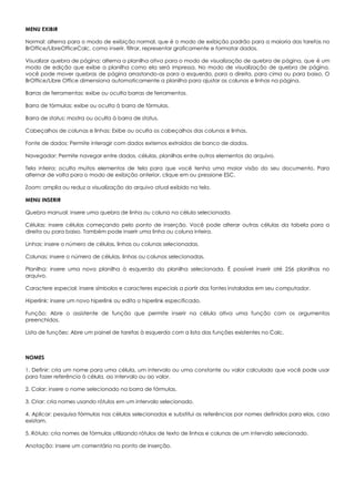 MENU EXIBIR
Normal: alterna para o modo de exibição normal, que é o modo de exibição padrão para a maioria das tarefas no
BrOffice/LibreOfficeCalc, como inserir, filtrar, representar graficamente e formatar dados.
Visualizar quebra de página: alterna a planilha ativa para o modo de visualização de quebra de página, que é um
modo de edição que exibe a planilha como ela será impressa. No modo de visualização de quebra de página,
você pode mover quebras de página arrastando-as para a esquerda, para a direita, para cima ou para baixo. O
BrOffice/Libre Office dimensiona automaticamente a planilha para ajustar as colunas e linhas na página.
Barras de ferramentas: exibe ou oculta barras de ferramentas.
Barra de fórmulas: exibe ou oculta à barra de fórmulas.
Barra de status: mostra ou oculta à barra de status.
Cabeçalhos de colunas e linhas: Exibe ou oculta os cabeçalhos das colunas e linhas.
Fonte de dados: Permite interagir com dados externos extraídos de banco de dados.
Navegador: Permite navegar entre dados, células, planilhas entre outros elementos do arquivo.
Tela inteira: oculta muitos elementos de tela para que você tenha uma maior visão do seu documento. Para
alternar de volta para o modo de exibição anterior, clique em ou pressione ESC.
Zoom: amplia ou reduz a visualização do arquivo atual exibido na tela.
MENU INSERIR
Quebra manual: insere uma quebra de linha ou coluna na célula selecionada.
Células: insere células começando pelo ponto de inserção. Você pode alterar outras células da tabela para a
direita ou para baixo. Também pode inserir uma linha ou coluna inteira.
Linhas: insere o número de células, linhas ou colunas selecionadas.
Colunas: insere o número de células, linhas ou colunas selecionadas.
Planilha: insere uma nova planilha à esquerda da planilha selecionada. É possível inserir até 256 planilhas no
arquivo.
Caractere especial: insere símbolos e caracteres especiais a partir das fontes instaladas em seu computador.
Hiperlink: insere um novo hiperlink ou edita o hiperlink especificado.
Função: Abre o assistente de função que permite inserir na célula ativa uma função com os argumentos
preenchidos.
Lista de funções: Abre um painel de tarefas à esquerda com a lista das funções existentes no Calc.
NOMES
1. Definir: cria um nome para uma célula, um intervalo ou uma constante ou valor calculado que você pode usar
para fazer referência à célula, ao intervalo ou ao valor.
2. Colar: insere o nome selecionado na barra de fórmulas.
3. Criar: cria nomes usando rótulos em um intervalo selecionado.
4. Aplicar: pesquisa fórmulas nas células selecionadas e substitui as referências por nomes definidos para elas, caso
existam.
5. Rótulo: cria nomes de fórmulas utilizando rótulos de texto de linhas e colunas de um intervalo selecionado.
Anotação: insere um comentário no ponto de inserção.
 