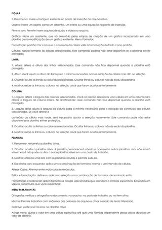 FIGURA
1. Do arquivo: insere uma figura existente no ponto de inserção do arquivo ativo.
Objeto: insere um objeto como um desenho, um efeito ou uma equação no ponto de inserção.
Filme e som: Permite inserir arquivos de áudio e vídeo no arquivo.
Gráfico: inicia um assistente, que irá orientá-lo pelas etapas de criação de um gráfico incorporado em uma
planilha ou na modificação de um gráfico existente. Menu Formatar:
Formatação padrão: Faz com que o conteúdo da célula volte à formatação definida como padrão.
Células: Aplica formatos às células selecionadas. Este comando poderá não estar disponível se a planilha estiver
protegida.
LINHA
1. Altura: altera a altura das linhas selecionadas. Esse comando não fica disponível quando a planilha está
protegida.
2. Altura ideal: ajusta a altura da linha para o mínimo necessário para a exibição da célula mais alta na seleção.
3. Ocultar: oculta as linhas ou colunas selecionadas. Ocultar linhas ou colunas não às exclui da planilha.
4. Mostrar: exibe as linhas ou colunas na seleção atual que foram ocultas anteriormente.
COLUNA
1. Largura: altera a largura das colunas selecionadas. Você só precisa selecionar uma célula em uma coluna para
alterar a largura da coluna inteira. No BrOfficeCalc, esse comando não fica disponível quando a planilha está
protegida.
2. Largura ideal: ajusta a largura da coluna para o mínimo necessário para a exibição do conteúdo das células
selecionadas. Se você alterar o
conteúdo da célula mais tarde, será necessário ajustar a seleção novamente. Este comando pode não estar
disponível se a planilha estiver protegida.
3. Ocultar: oculta as linhas ou colunas selecionadas. Ocultar linhas ou colunas não às exclui da planilha.
4. Mostrar: exibe as linhas ou colunas na seleção atual que foram ocultas anteriormente.
PLANILHA
1. Renomear: renomeia a planilha ativa.
2. Ocultar: oculta a planilha ativa. A planilha permanecerá aberta e acessível a outras planilhas, mas não estará
visível. Você não pode ocultar a única planilha visível em uma pasta de trabalho.
3. Mostrar: oferece uma lista com as planilhas ocultas e permite exibi-las.
4. Da direita para esquerda: aplica uma combinação de formatos interna a um intervalo de células.
Alterar Caixa: Alternar entre maiúsculas e minúsculas.
Estilos e formatação: define ou aplica na seleção uma combinação de formatos, denominada estilo.
Formatação condicional: aplica formatos a células selecionadas que atendem a critérios específicos baseados em
valores ou fórmulas que você especificar.
MENU FERRAMENTAS
Ortografia: verifica a ortografia no documento, no arquivo, na pasta de trabalho ou no item ativo.
Idioma: Permite trabalhar com sinônimos das palavras do arquivo e ativar o modo de texto hifenizado.
Detetive: verifica se há erros na planilha ativa.
Atingir meta: ajusta o valor em uma célula específica até que uma fórmula dependente dessa célula alcance um
valor de destino.
 