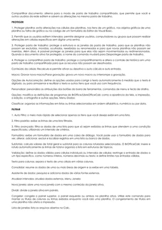 Compartilhar documento: alterna para o modo de pasta de trabalho compartilhada, que permite que você e
outros usuários da rede editem e salvem as alterações na mesma pasta de trabalho.
PROTEGER
1. Proteger planilha: evita alterações nas células das planilhas, nos itens de um gráfico, nos objetos gráficos de uma
planilha ou folha de gráfico ou no código de um formulário do Editor do Visual Basic.
2. Permitir que os usuários editem intervalos: permite designar usuários, computadores ou grupos que possam realizar
alterações em células específicas sem digitar uma senha.
3. Proteger pasta de trabalho: protege a estrutura e as janelas da pasta de trabalho, para que as planilhas não
possam ser excluídas, movidas, ocultadas, reexibidas ou renomeadas e para que novas planilhas não possam ser
inseridas. Além disso, é possível proteger as janelas para que elas não sejam movimentadas ou redimensionadas.
Quando o documento ativo for protegido, o nome do comando mudará para Desproteger pasta de trabalho.
4. Proteger e compartilhar pasta de trabalho: protege o compartilhamento e altera o controle de histórico em uma
pasta de trabalho compartilhada para que os recursos não possam ser desativados.
Conteúdo da célula: Recalcula e permite ativar ou desativa o auto cálculo e auto entrada.
Macro: Gravar nova macro/Parar gravação: grava um novo macro ou interrompe a gravação.
Opções de Autocorreção: define as opções usadas para corrigir o texto automaticamente à medida que o texto é
digitado, ou para armazenar e reutilizar o texto e outros itens que você usa com frequência.
Personalizar: personaliza as atribuições dos botões da barra de ferramentas, comandos de menu e tecla de atalho.
Opções: modifica as definições de programas do BrOffice/LibreOfficeCalc como a aparência da tela, a impressão,
a edição, a ortografia e outras opções. Menu Dados:
Classificar: organiza as informações em listas ou linhas selecionadas em ordem alfabética, numérica ou por data.
FILTRAR
1. Auto Filtro: o meio mais rápido de selecionar apenas os itens que você deseja exibir em uma lista.
2. Filtro padrão: exibe as linhas de uma lista filtrada.
3. Filtro avançado: filtra os dados de uma lista para que só sejam exibidas as linhas que atendem a uma condição
especificada, utilizando um intervalo de critérios.
Formulário: exibe um formulário de dados em uma caixa de diálogo. Você pode usar o formulário de dados para
ver, alterar, adicionar, excluir e localizar registros em uma lista ou banco de dados.
Subtotais: calcula valores de total geral e subtotal para as colunas rotuladas selecionadas. O BrOfficeCalc insere e
rotula automaticamente as linhas de total e organiza a lista em estruturas de tópicos.
Validação: define os dados válidos para células individuais ou intervalos de células; restringe a entrada de dados a
um tipo específico, como números inteiros, números decimais ou texto; e define limites nas entradas válidas.
Texto para colunas: separa o texto de uma célula em várias colunas.
Consolidar: resume os dados de uma ou mais áreas de origem e os exibe em uma tabela.
Assistente de dados: pesquisa e adiciona dados de várias fontes externas.
Atualizar intervalos: atualiza dados externos. Menu Janela:
Nova janela: abre uma nova janela com o mesmo conteúdo da janela ativa.
Dividir: divide a janela ativa em painéis.
Congelar: congela o painel superior, o painel esquerdo ou ambos na planilha ativa. Utilize este comando para
manter os títulos de colunas ou linhas exibidos enquanto você rola uma planilha. O congelamento de títulos em
uma planilha não afeta a impressão.
Lista de janelas: lista os arquivos abertos no Calc.
 