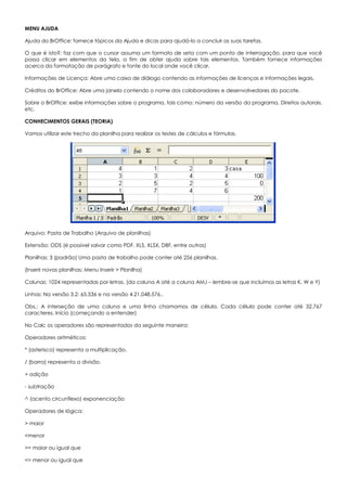 MENU AJUDA
Ajuda do BrOffice: fornece tópicos da Ajuda e dicas para ajudá-lo a concluir as suas tarefas.
O que é isto?: faz com que o cursor assuma um formato de seta com um ponto de interrogação, para que você
possa clicar em elementos da tela, a fim de obter ajuda sobre tais elementos. Também fornece informações
acerca da formatação de parágrafo e fonte do local onde você clicar.
Informações de Licença: Abre uma caixa de diálogo contendo as informações de licenças e informações legais.
Créditos do BrOffice: Abre uma janela contendo o nome dos colaboradores e desenvolvedores do pacote.
Sobre o BrOffice: exibe informações sobre o programa, tais como: número da versão do programa, Direitos autorais,
etc.
CONHECIMENTOS GERAIS (TEORIA)
Vamos utilizar este trecho da planilha para realizar os testes de cálculos e fórmulas.
Arquivo: Pasta de Trabalho (Arquivo de planilhas)
Extensão: ODS (é possível salvar como PDF, XLS, XLSX, DBF, entre outras)
Planilhas: 3 (padrão) Uma pasta de trabalho pode conter até 256 planilhas.
(Inserir novas planilhas: Menu Inserir > Planilha)
Colunas: 1024 representadas por letras. (da coluna A até a coluna AMJ – lembre-se que incluímos as letras K, W e Y)
Linhas: Na versão 3.2: 65.536 e na versão 4.21.048.576..
Obs.: A interseção de uma coluna e uma linha chamamos de célula. Cada célula pode conter até 32.767
caracteres. Início (começando a entender)
No Calc os operadores são representados da seguinte maneira:
Operadores aritméticos:
* (asterisco) representa a multiplicação.
/ (barra) representa a divisão.
+ adição
- subtração
^ (acento circunflexo) exponenciação
Operadores de lógica:
> maior
<menor
>= maior ou igual que
<= menor ou igual que
 